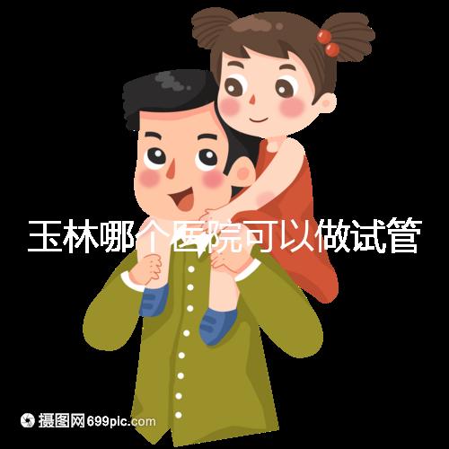 玉林哪個醫院可以做試管嬰兒？具體費用明細也在這里