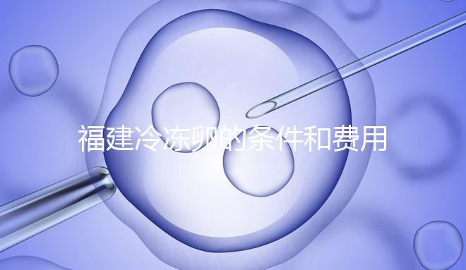 福建冷凍卵的條件和費(fèi)用已經(jīng)流出，寧德的醫(yī)院技術(shù)也很好