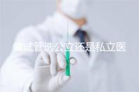 做試管選公立還是私立醫院好？附全國試管醫院前五排名參考