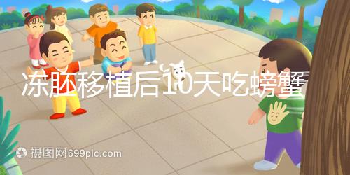 凍胚移植后10天吃螃蟹會怎樣速覽，做好補救工作影響小