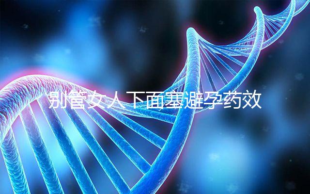 別管女人下面塞避孕藥效果好不好了，不了解這些副作用勿做