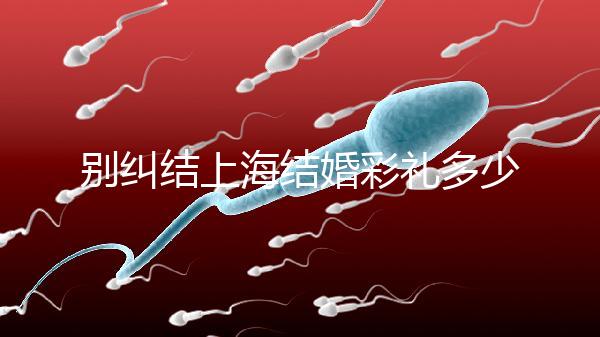 別糾結上海結婚彩禮多少錢了!先把訂婚給女方禮金備好再說