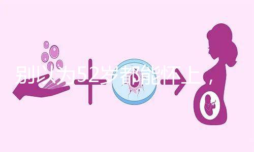 別以為52歲都能懷上,來看看絕經期懷孕的幾率!