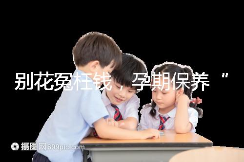 別花冤枉錢，孕期保養(yǎng)“神藥”甲等莫柔米沒那么神奇