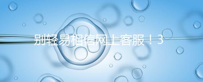 別輕易相信網(wǎng)上客服！3招甄別真假中信湘雅試管咨詢區(qū)