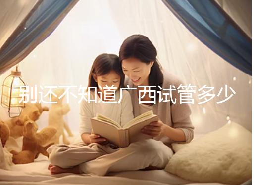 別還不知道廣西試管多少錢一次，2024助孕費用明細(xì)表快收藏