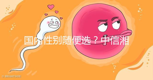 國內(nèi)性別隨便選?中信湘雅帶你揭露國內(nèi)試管“黑幕”