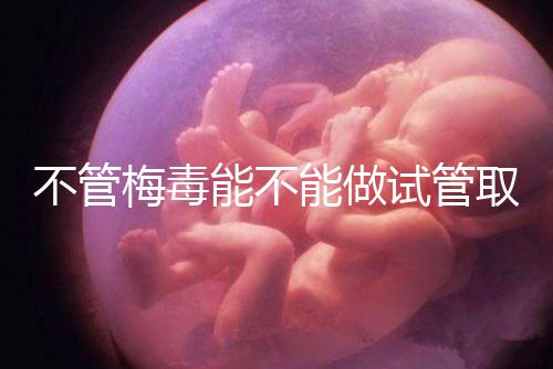 不管梅毒能不能做試管取卵，先弄清楚卵子能不能用