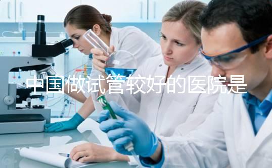 中國做試管較好的醫(yī)院是哪幾家?附試管醫(yī)院選擇指南