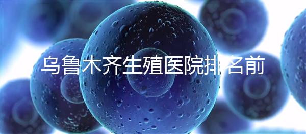 烏魯木齊生殖醫(yī)院排名前十，新疆軍區(qū)總醫(yī)院專家不容錯(cuò)過