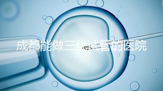 成都能做三代試管的醫院介紹，哪家技術更好要知道