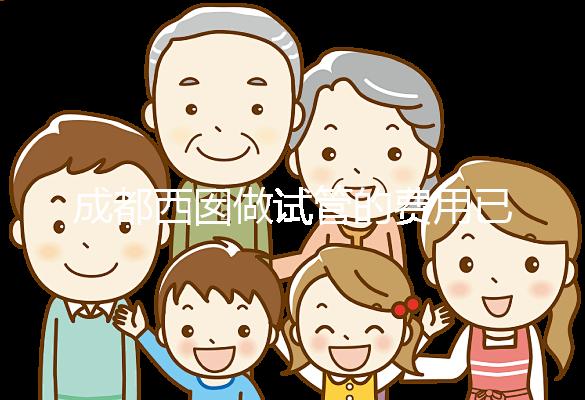 成都西囡做試管的費用已公布，附2025最新西囡醫院試管成功率！