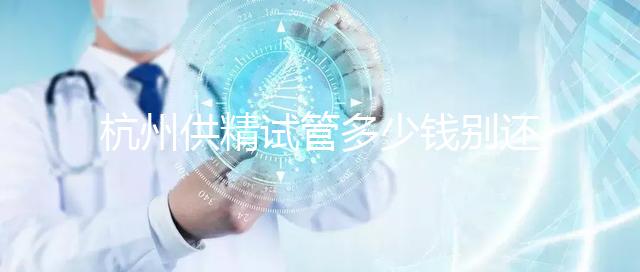 杭州供精試管多少錢別還不知道，按流程走開銷少耗時(shí)還短