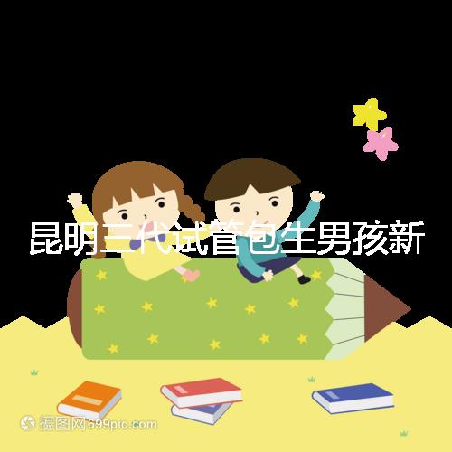 昆明三代試管包生男孩新騙局!別被價(jià)格便宜、幾率大迷了眼