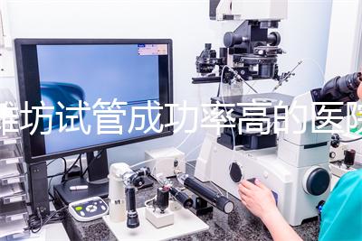 濰坊試管成功率高的醫院推薦，排名前十助孕機構技術嘎嘎好