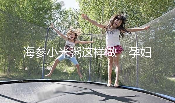 海參小米粥這樣做，孕婦都覺得不腥