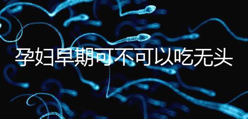 孕婦早期可不可以吃無(wú)頭魚(yú)看這，適量能發(fā)揮出最大好處