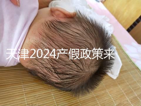 天津2024產假政策來了，剖腹產休158天工資怎么發放看這