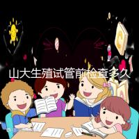 山大生殖試管前檢查多久有效？男女各檢查項(xiàng)目時限統(tǒng)計(jì)