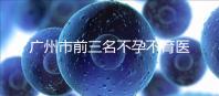 廣州市前三名不孕不育醫(yī)院發(fā)布，2024年廣州市第三醫(yī)院遙遙領先