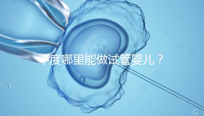 平度哪里能做試管嬰兒？山東省內這些地方隨便選