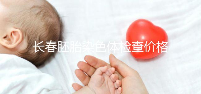 長春胚胎染色體檢查價格明細來了，南關(guān)區(qū)檢查地點在這