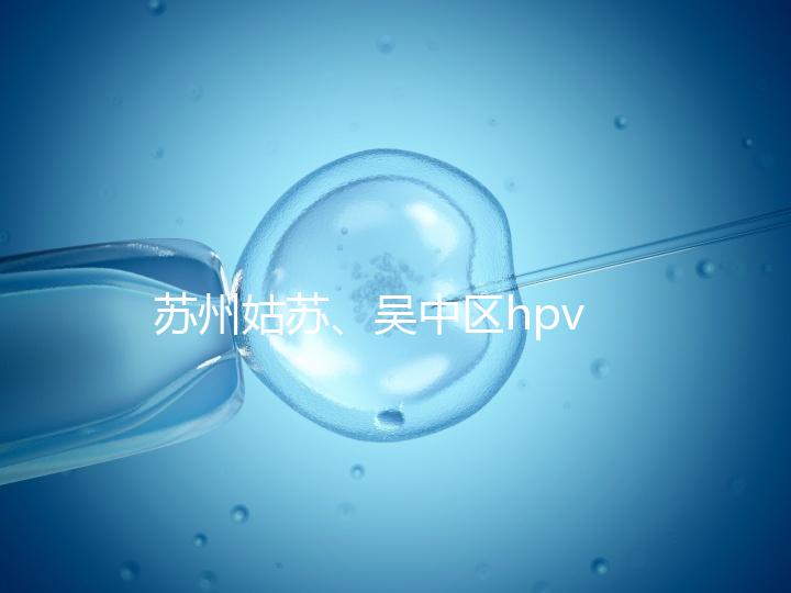 蘇州姑蘇、吳中區(qū)hpv疫苗接種地點公布，預(yù)約接種快人一步