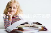 西寧產檢醫院排名不重要，2024年設備最好的地方是關鍵