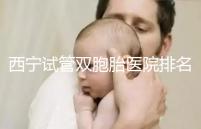 西寧試管雙胞胎醫院排名前十盤點，城中哪家最好清清楚楚