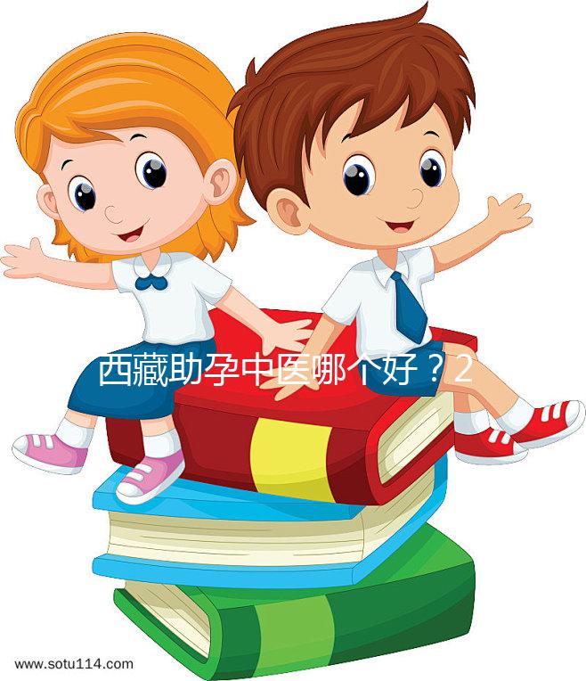 西藏助孕中醫哪個好?2024年新版專家排名