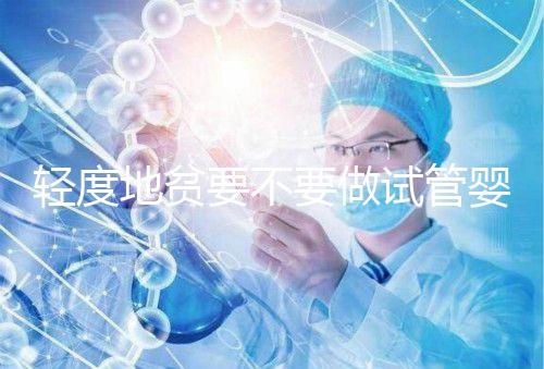 輕度地貧要不要做試管嬰兒？具體要以嚴重程度而定