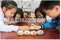 46歲取卵2次沒有卵泡怎么辦看這，要不要攢胚胎一文說清