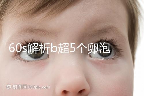 60s解析b超5個卵泡獲取時是否會更多，看完后造能取幾個