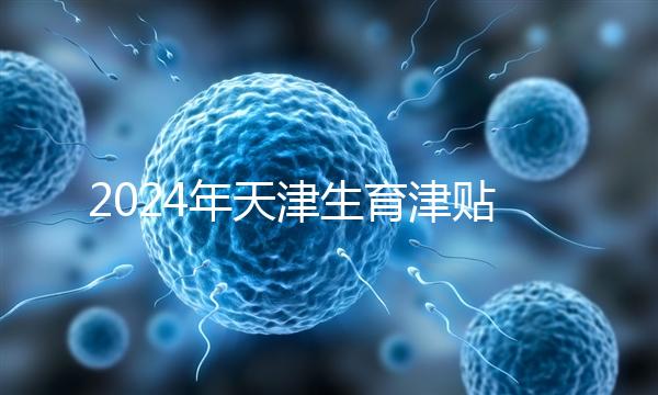 2024年天津生育津貼發放標準，如何申請，領取條件