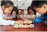 2024南寧男科醫(yī)院排名公開，廣西醫(yī)科大一附院名列前茅