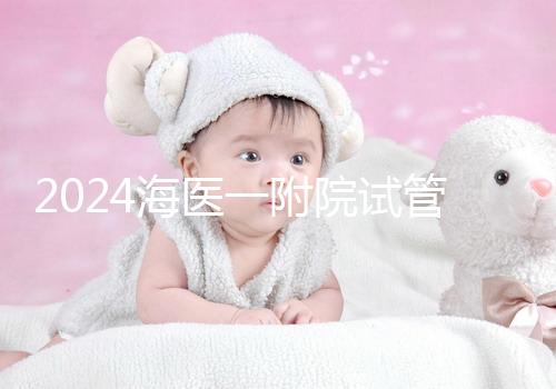 2024海醫一附院試管登記流程指南包括預約方式、費用