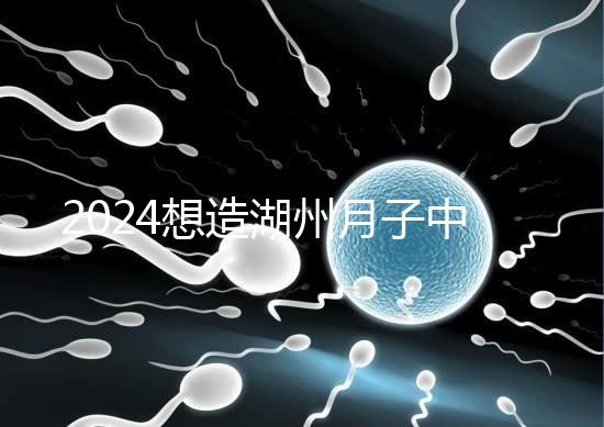 2024想造湖州月子中心哪個(gè)好戳,榜單一設(shè)備好醫(yī)生專業(yè)