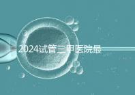 2024試管三甲醫(yī)院最新排行榜來了！哪家好一目了然