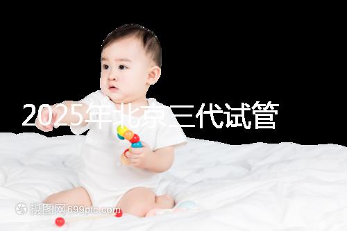 2025年北京三代試管醫院排名，了解醫院信息！