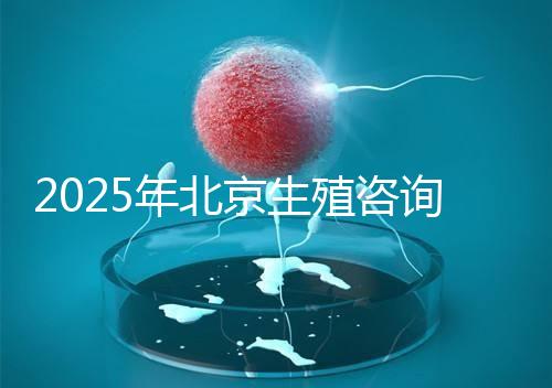 2025年北京生殖咨詢公司推薦榜單:專業(yè)機構(gòu)綜合實力排名發(fā)布